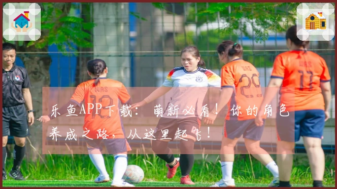 乐鱼APP下载：萌新必看！你的角色养成之路，从这里起飞！