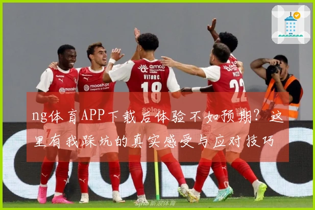 ng体育APP下载后体验不如预期？这里有我踩坑的真实感受与应对技巧