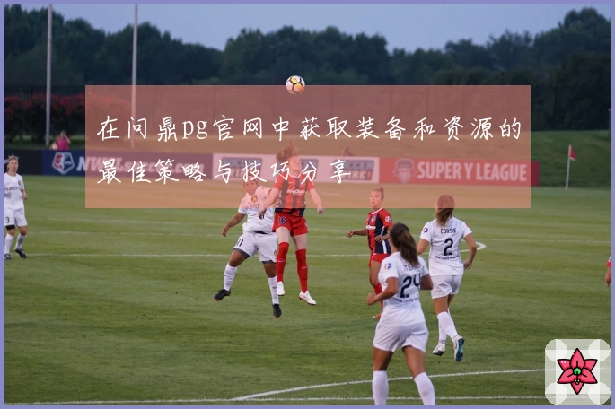 在问鼎pg官网中获取装备和资源的最佳策略与技巧分享