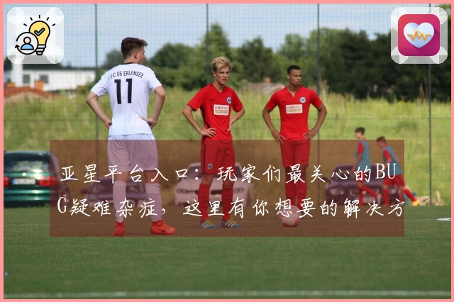 亚星平台入口：玩家们最关心的BUG疑难杂症，这里有你想要的解决方案！